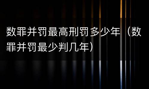 数罪并罚最高刑罚多少年（数罪并罚最少判几年）