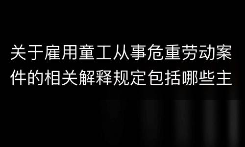 关于雇用童工从事危重劳动案件的相关解释规定包括哪些主要内容