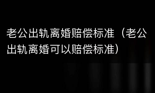 老公出轨离婚赔偿标准（老公出轨离婚可以赔偿标准）