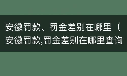 安徽罚款、罚金差别在哪里（安徽罚款,罚金差别在哪里查询）