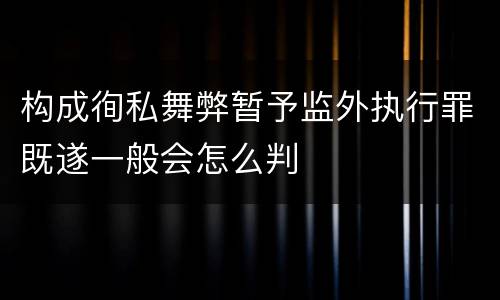 构成徇私舞弊暂予监外执行罪既遂一般会怎么判