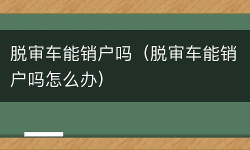 脱审车能销户吗（脱审车能销户吗怎么办）