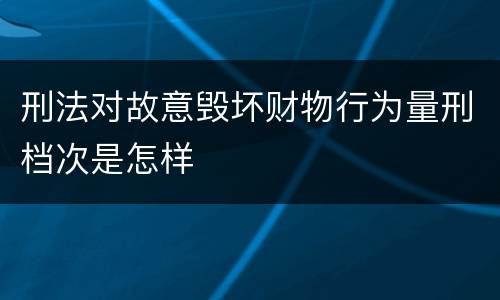 刑法对故意毁坏财物行为量刑档次是怎样