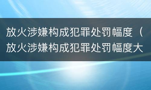 放火涉嫌构成犯罪处罚幅度（放火涉嫌构成犯罪处罚幅度大吗）