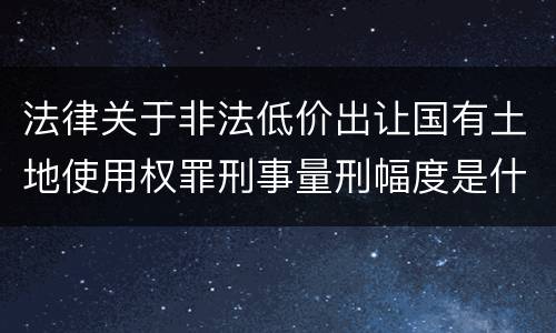 法律关于非法低价出让国有土地使用权罪刑事量刑幅度是什么