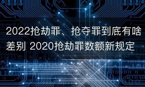 2022抢劫罪、抢夺罪到底有啥差别 2020抢劫罪数额新规定