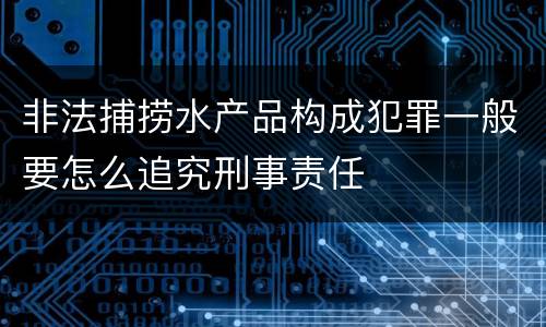 非法捕捞水产品构成犯罪一般要怎么追究刑事责任