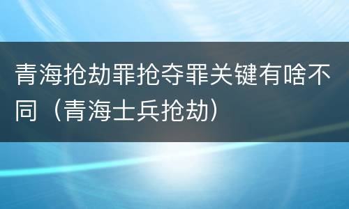 青海抢劫罪抢夺罪关键有啥不同（青海士兵抢劫）