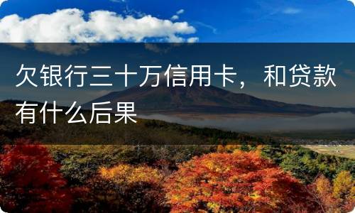 欠银行三十万信用卡，和贷款有什么后果