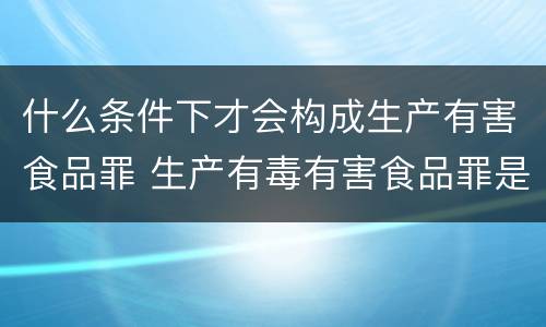 什么条件下才会构成生产有害食品罪 生产有毒有害食品罪是危险犯吗
