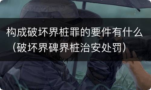 构成破坏界桩罪的要件有什么（破坏界碑界桩治安处罚）