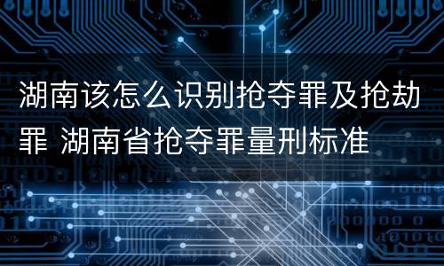 湖南该怎么识别抢夺罪及抢劫罪 湖南省抢夺罪量刑标准