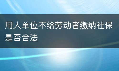 用人单位不给劳动者缴纳社保是否合法