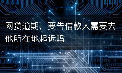 网贷逾期，要告借款人需要去他所在地起诉吗