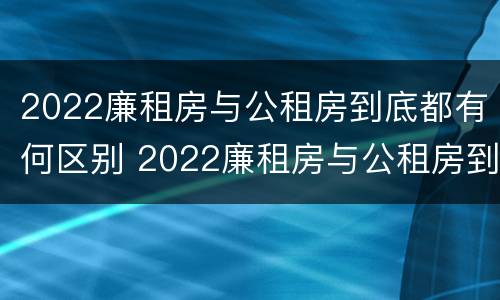 2022廉租房与公租房到底都有何区别 2022廉租房与公租房到底都有何区别呢