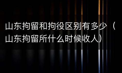 山东拘留和拘役区别有多少（山东拘留所什么时候收人）