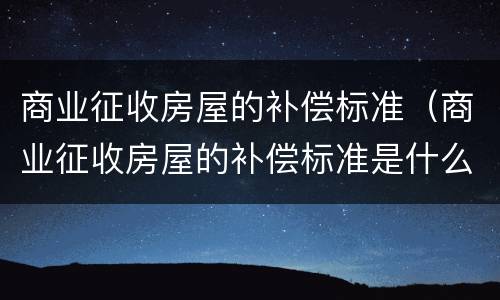 商业征收房屋的补偿标准（商业征收房屋的补偿标准是什么）