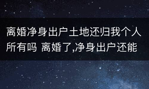 离婚净身出户土地还归我个人所有吗 离婚了,净身出户还能回来分家产吗?