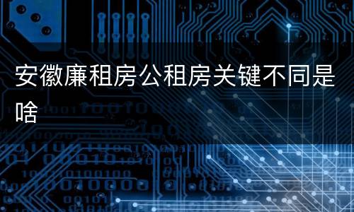 安徽廉租房公租房关键不同是啥