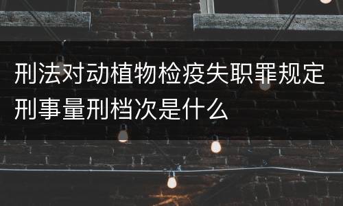 刑法对动植物检疫失职罪规定刑事量刑档次是什么