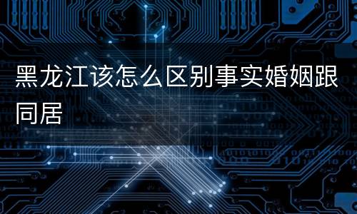 黑龙江该怎么区别事实婚姻跟同居