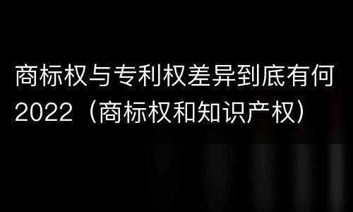 商标权与专利权差异到底有何2022（商标权和知识产权）