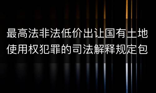 最高法非法低价出让国有土地使用权犯罪的司法解释规定包括什么重要内容