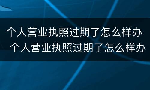个人营业执照过期了怎么样办 个人营业执照过期了怎么样办理注销