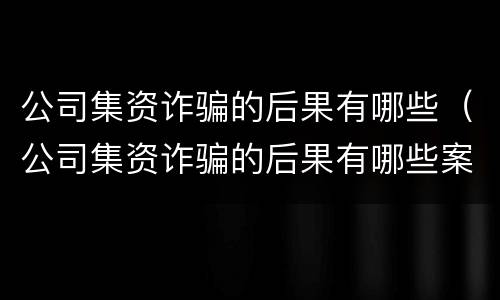 公司集资诈骗的后果有哪些（公司集资诈骗的后果有哪些案例）