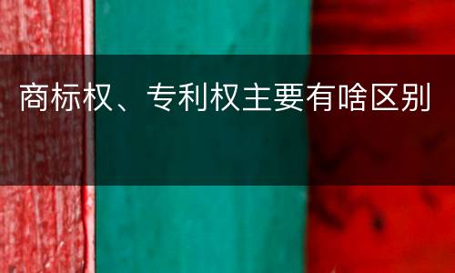 商标权、专利权主要有啥区别