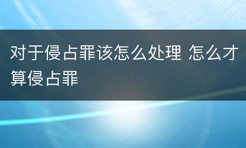 对于侵占罪该怎么处理 怎么才算侵占罪