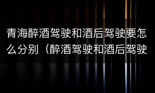 青海醉酒驾驶和酒后驾驶要怎么分别（醉酒驾驶和酒后驾驶是怎么区分的）