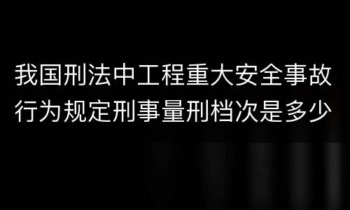 我国刑法中工程重大安全事故行为规定刑事量刑档次是多少