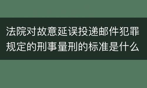法院对故意延误投递邮件犯罪规定的刑事量刑的标准是什么样的