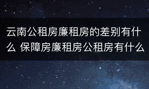 云南公租房廉租房的差别有什么 保障房廉租房公租房有什么区别