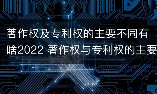 著作权及专利权的主要不同有啥2022 著作权与专利权的主要区别
