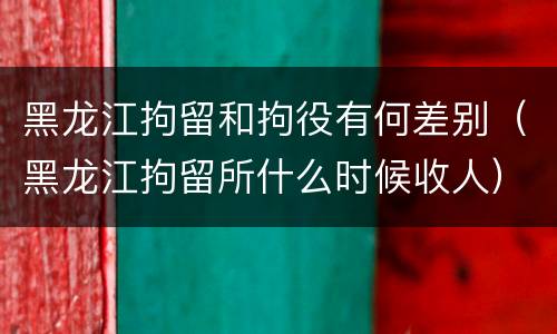 黑龙江拘留和拘役有何差别（黑龙江拘留所什么时候收人）
