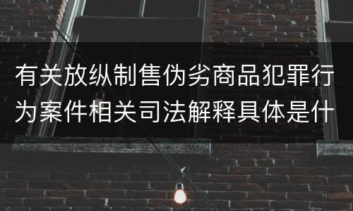 有关放纵制售伪劣商品犯罪行为案件相关司法解释具体是什么内容
