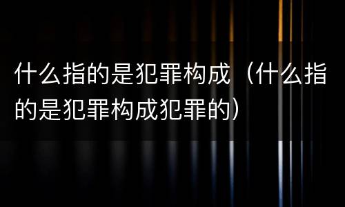 什么指的是犯罪构成（什么指的是犯罪构成犯罪的）