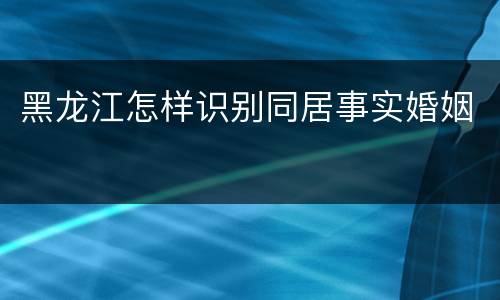 黑龙江怎样识别同居事实婚姻