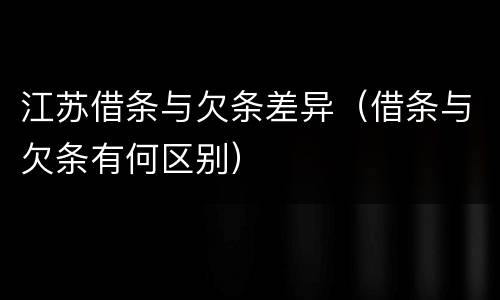 江苏借条与欠条差异（借条与欠条有何区别）