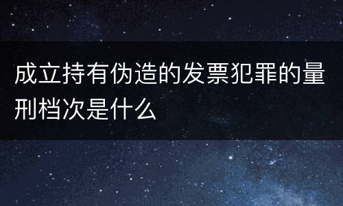 成立持有伪造的发票犯罪的量刑档次是什么