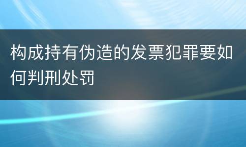 构成持有伪造的发票犯罪要如何判刑处罚