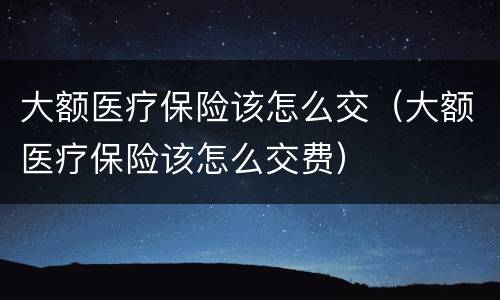 大额医疗保险该怎么交（大额医疗保险该怎么交费）