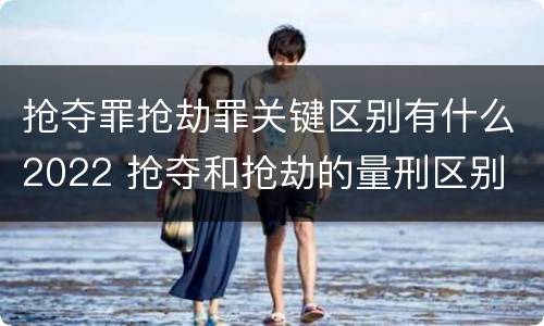 抢夺罪抢劫罪关键区别有什么2022 抢夺和抢劫的量刑区别