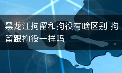 黑龙江拘留和拘役有啥区别 拘留跟拘役一样吗
