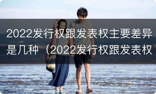 2022发行权跟发表权主要差异是几种（2022发行权跟发表权主要差异是几种类型）