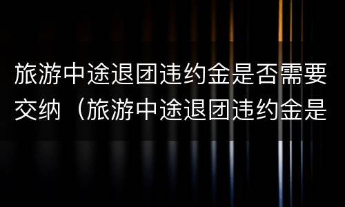 旅游中途退团违约金是否需要交纳（旅游中途退团违约金是否需要交纳个税）