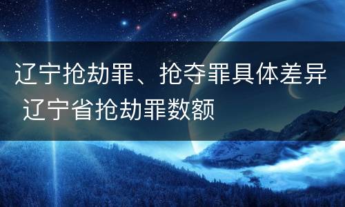 辽宁抢劫罪、抢夺罪具体差异 辽宁省抢劫罪数额