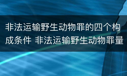 非法运输野生动物罪的四个构成条件 非法运输野生动物罪量刑